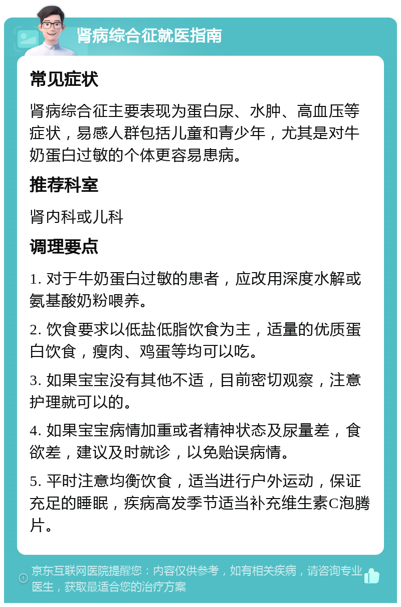 肾病综合征就医指南 常见症状 肾病综合征主要表现为蛋白尿、水肿、高血压等症状，易感人群包括儿童和青少年，尤其是对牛奶蛋白过敏的个体更容易患病。 推荐科室 肾内科或儿科 调理要点 1. 对于牛奶蛋白过敏的患者，应改用深度水解或氨基酸奶粉喂养。 2. 饮食要求以低盐低脂饮食为主，适量的优质蛋白饮食，瘦肉、鸡蛋等均可以吃。 3. 如果宝宝没有其他不适，目前密切观察，注意护理就可以的。 4. 如果宝宝病情加重或者精神状态及尿量差，食欲差，建议及时就诊，以免贻误病情。 5. 平时注意均衡饮食，适当进行户外运动，保证充足的睡眠，疾病高发季节适当补充维生素C泡腾片。