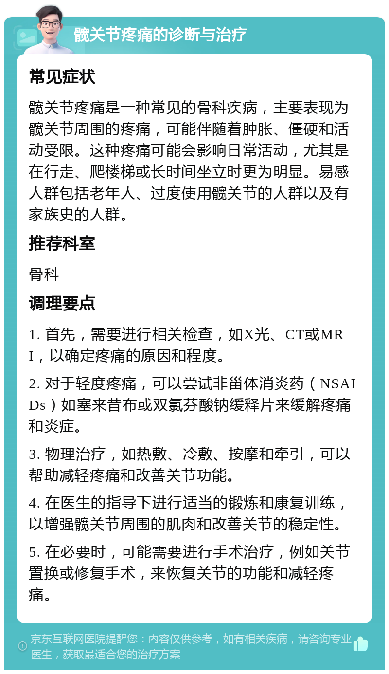 髋关节疼痛的诊断与治疗 常见症状 髋关节疼痛是一种常见的骨科疾病，主要表现为髋关节周围的疼痛，可能伴随着肿胀、僵硬和活动受限。这种疼痛可能会影响日常活动，尤其是在行走、爬楼梯或长时间坐立时更为明显。易感人群包括老年人、过度使用髋关节的人群以及有家族史的人群。 推荐科室 骨科 调理要点 1. 首先，需要进行相关检查，如X光、CT或MRI，以确定疼痛的原因和程度。 2. 对于轻度疼痛，可以尝试非甾体消炎药（NSAIDs）如塞来昔布或双氯芬酸钠缓释片来缓解疼痛和炎症。 3. 物理治疗，如热敷、冷敷、按摩和牵引，可以帮助减轻疼痛和改善关节功能。 4. 在医生的指导下进行适当的锻炼和康复训练，以增强髋关节周围的肌肉和改善关节的稳定性。 5. 在必要时，可能需要进行手术治疗，例如关节置换或修复手术，来恢复关节的功能和减轻疼痛。