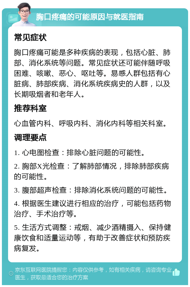 胸口疼痛的可能原因与就医指南 常见症状 胸口疼痛可能是多种疾病的表现，包括心脏、肺部、消化系统等问题。常见症状还可能伴随呼吸困难、咳嗽、恶心、呕吐等。易感人群包括有心脏病、肺部疾病、消化系统疾病史的人群，以及长期吸烟者和老年人。 推荐科室 心血管内科、呼吸内科、消化内科等相关科室。 调理要点 1. 心电图检查：排除心脏问题的可能性。 2. 胸部X光检查：了解肺部情况，排除肺部疾病的可能性。 3. 腹部超声检查：排除消化系统问题的可能性。 4. 根据医生建议进行相应的治疗，可能包括药物治疗、手术治疗等。 5. 生活方式调整：戒烟、减少酒精摄入、保持健康饮食和适量运动等，有助于改善症状和预防疾病复发。