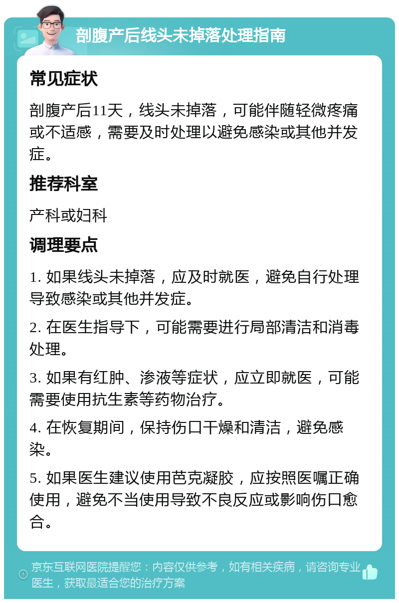 剖腹产后线头未掉落处理指南 常见症状 剖腹产后11天，线头未掉落，可能伴随轻微疼痛或不适感，需要及时处理以避免感染或其他并发症。 推荐科室 产科或妇科 调理要点 1. 如果线头未掉落，应及时就医，避免自行处理导致感染或其他并发症。 2. 在医生指导下，可能需要进行局部清洁和消毒处理。 3. 如果有红肿、渗液等症状，应立即就医，可能需要使用抗生素等药物治疗。 4. 在恢复期间，保持伤口干燥和清洁，避免感染。 5. 如果医生建议使用芭克凝胶，应按照医嘱正确使用，避免不当使用导致不良反应或影响伤口愈合。