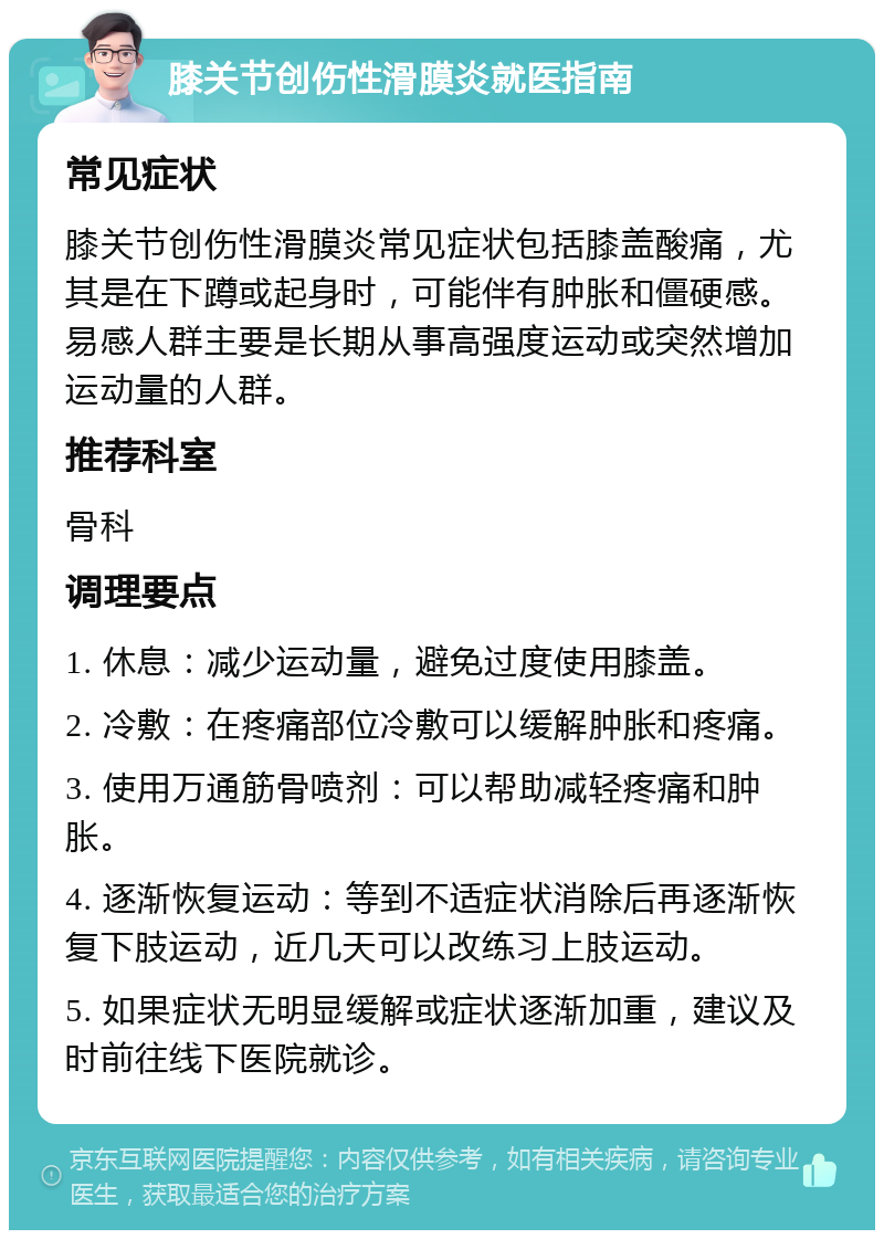 膝关节创伤性滑膜炎就医指南 常见症状 膝关节创伤性滑膜炎常见症状包括膝盖酸痛，尤其是在下蹲或起身时，可能伴有肿胀和僵硬感。易感人群主要是长期从事高强度运动或突然增加运动量的人群。 推荐科室 骨科 调理要点 1. 休息：减少运动量，避免过度使用膝盖。 2. 冷敷：在疼痛部位冷敷可以缓解肿胀和疼痛。 3. 使用万通筋骨喷剂：可以帮助减轻疼痛和肿胀。 4. 逐渐恢复运动：等到不适症状消除后再逐渐恢复下肢运动，近几天可以改练习上肢运动。 5. 如果症状无明显缓解或症状逐渐加重，建议及时前往线下医院就诊。