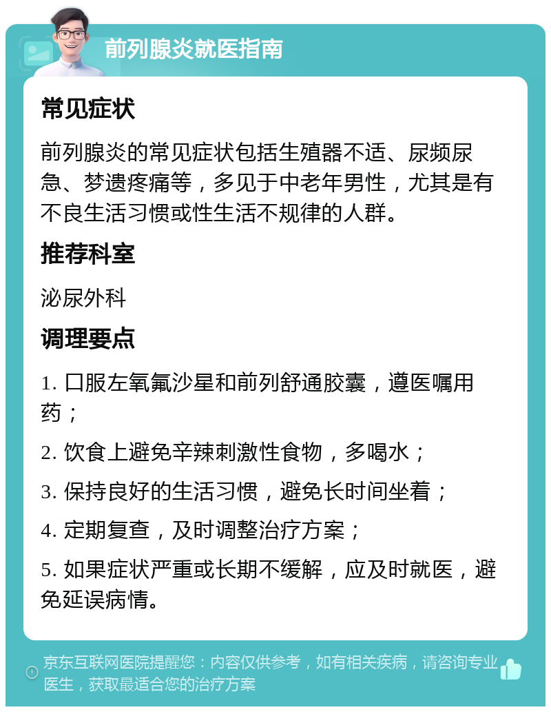 前列腺炎就医指南 常见症状 前列腺炎的常见症状包括生殖器不适、尿频尿急、梦遗疼痛等，多见于中老年男性，尤其是有不良生活习惯或性生活不规律的人群。 推荐科室 泌尿外科 调理要点 1. 口服左氧氟沙星和前列舒通胶囊，遵医嘱用药； 2. 饮食上避免辛辣刺激性食物，多喝水； 3. 保持良好的生活习惯，避免长时间坐着； 4. 定期复查，及时调整治疗方案； 5. 如果症状严重或长期不缓解，应及时就医，避免延误病情。