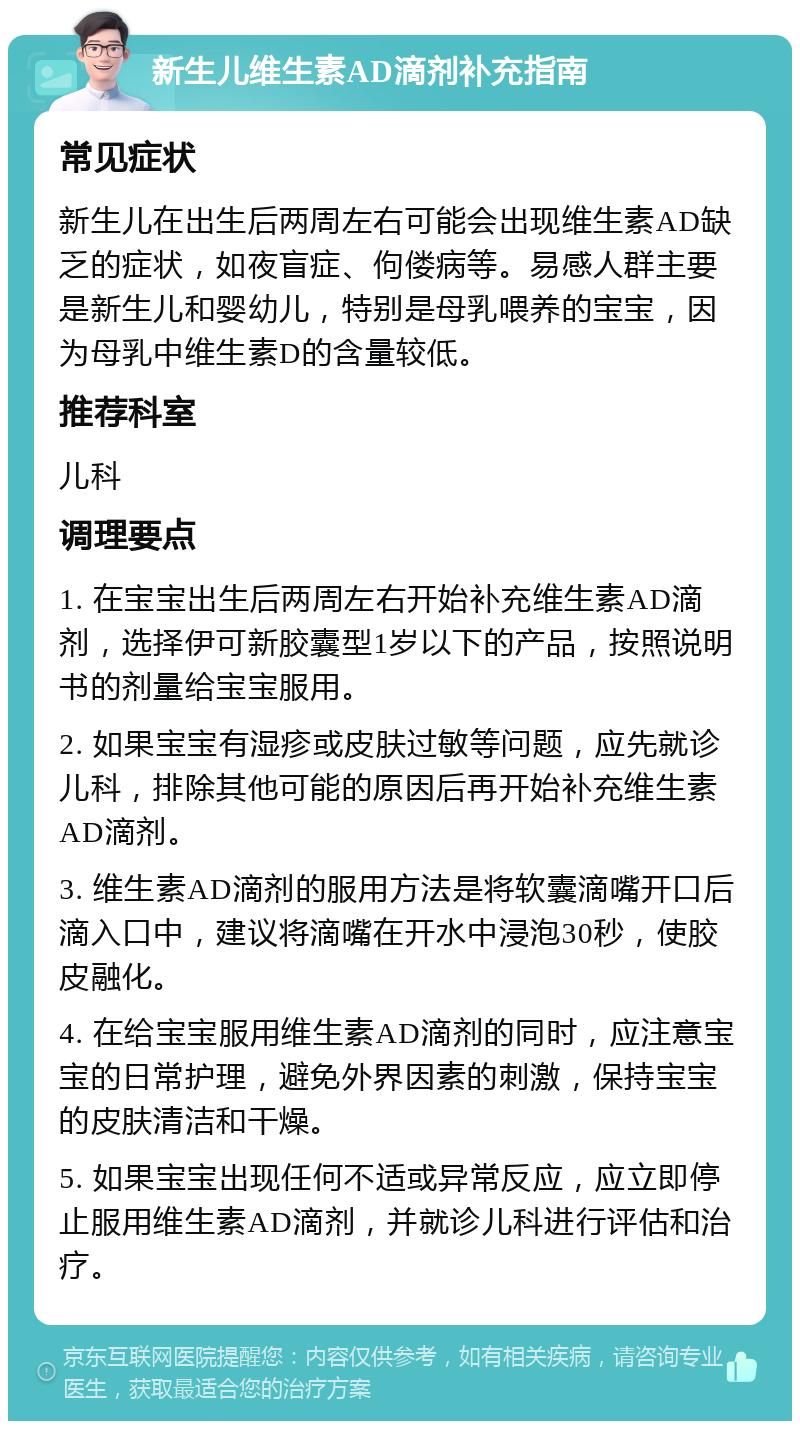 新生儿维生素AD滴剂补充指南 常见症状 新生儿在出生后两周左右可能会出现维生素AD缺乏的症状，如夜盲症、佝偻病等。易感人群主要是新生儿和婴幼儿，特别是母乳喂养的宝宝，因为母乳中维生素D的含量较低。 推荐科室 儿科 调理要点 1. 在宝宝出生后两周左右开始补充维生素AD滴剂，选择伊可新胶囊型1岁以下的产品，按照说明书的剂量给宝宝服用。 2. 如果宝宝有湿疹或皮肤过敏等问题，应先就诊儿科，排除其他可能的原因后再开始补充维生素AD滴剂。 3. 维生素AD滴剂的服用方法是将软囊滴嘴开口后滴入口中，建议将滴嘴在开水中浸泡30秒，使胶皮融化。 4. 在给宝宝服用维生素AD滴剂的同时，应注意宝宝的日常护理，避免外界因素的刺激，保持宝宝的皮肤清洁和干燥。 5. 如果宝宝出现任何不适或异常反应，应立即停止服用维生素AD滴剂，并就诊儿科进行评估和治疗。