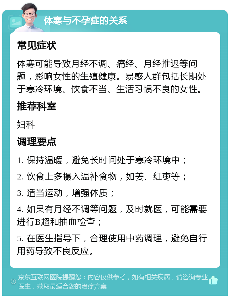 体寒与不孕症的关系 常见症状 体寒可能导致月经不调、痛经、月经推迟等问题，影响女性的生殖健康。易感人群包括长期处于寒冷环境、饮食不当、生活习惯不良的女性。 推荐科室 妇科 调理要点 1. 保持温暖，避免长时间处于寒冷环境中； 2. 饮食上多摄入温补食物，如姜、红枣等； 3. 适当运动，增强体质； 4. 如果有月经不调等问题，及时就医，可能需要进行B超和抽血检查； 5. 在医生指导下，合理使用中药调理，避免自行用药导致不良反应。