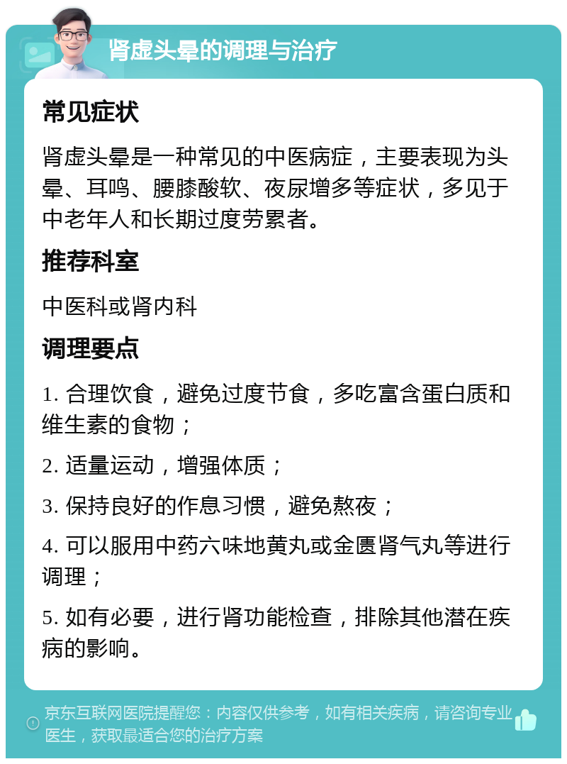 肾虚头晕的调理与治疗 常见症状 肾虚头晕是一种常见的中医病症，主要表现为头晕、耳鸣、腰膝酸软、夜尿增多等症状，多见于中老年人和长期过度劳累者。 推荐科室 中医科或肾内科 调理要点 1. 合理饮食，避免过度节食，多吃富含蛋白质和维生素的食物； 2. 适量运动，增强体质； 3. 保持良好的作息习惯，避免熬夜； 4. 可以服用中药六味地黄丸或金匮肾气丸等进行调理； 5. 如有必要，进行肾功能检查，排除其他潜在疾病的影响。