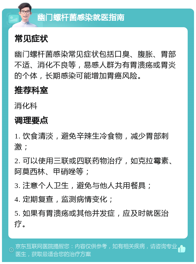 幽门螺杆菌感染就医指南 常见症状 幽门螺杆菌感染常见症状包括口臭、腹胀、胃部不适、消化不良等，易感人群为有胃溃疡或胃炎的个体，长期感染可能增加胃癌风险。 推荐科室 消化科 调理要点 1. 饮食清淡，避免辛辣生冷食物，减少胃部刺激； 2. 可以使用三联或四联药物治疗，如克拉霉素、阿莫西林、甲硝唑等； 3. 注意个人卫生，避免与他人共用餐具； 4. 定期复查，监测病情变化； 5. 如果有胃溃疡或其他并发症，应及时就医治疗。