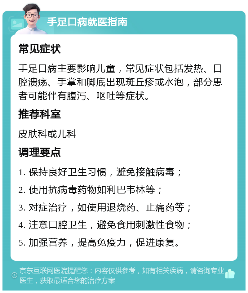 手足口病就医指南 常见症状 手足口病主要影响儿童，常见症状包括发热、口腔溃疡、手掌和脚底出现斑丘疹或水泡，部分患者可能伴有腹泻、呕吐等症状。 推荐科室 皮肤科或儿科 调理要点 1. 保持良好卫生习惯，避免接触病毒； 2. 使用抗病毒药物如利巴韦林等； 3. 对症治疗，如使用退烧药、止痛药等； 4. 注意口腔卫生，避免食用刺激性食物； 5. 加强营养，提高免疫力，促进康复。