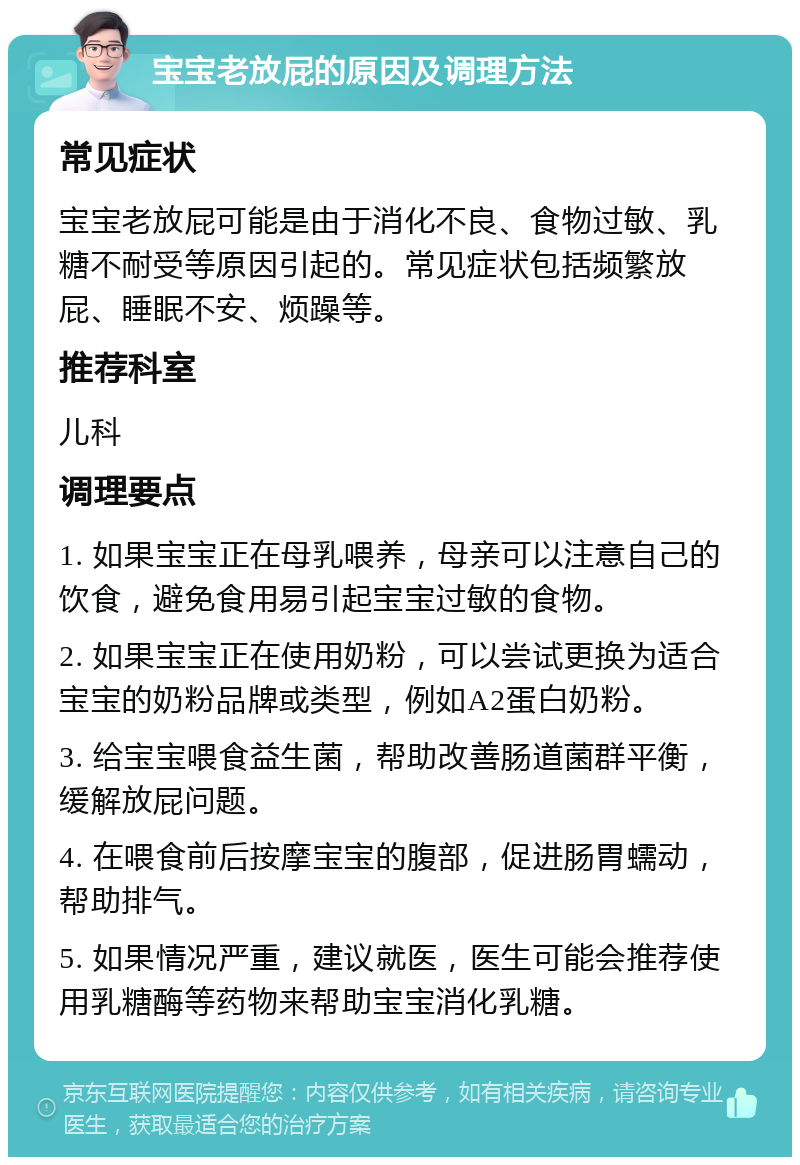 宝宝老放屁的原因及调理方法 常见症状 宝宝老放屁可能是由于消化不良、食物过敏、乳糖不耐受等原因引起的。常见症状包括频繁放屁、睡眠不安、烦躁等。 推荐科室 儿科 调理要点 1. 如果宝宝正在母乳喂养，母亲可以注意自己的饮食，避免食用易引起宝宝过敏的食物。 2. 如果宝宝正在使用奶粉，可以尝试更换为适合宝宝的奶粉品牌或类型，例如A2蛋白奶粉。 3. 给宝宝喂食益生菌，帮助改善肠道菌群平衡，缓解放屁问题。 4. 在喂食前后按摩宝宝的腹部，促进肠胃蠕动，帮助排气。 5. 如果情况严重，建议就医，医生可能会推荐使用乳糖酶等药物来帮助宝宝消化乳糖。