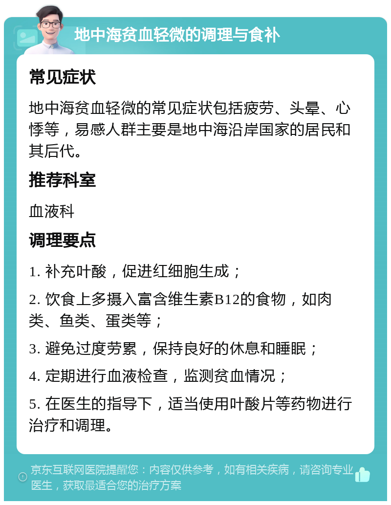 地中海贫血轻微的调理与食补 常见症状 地中海贫血轻微的常见症状包括疲劳、头晕、心悸等，易感人群主要是地中海沿岸国家的居民和其后代。 推荐科室 血液科 调理要点 1. 补充叶酸，促进红细胞生成； 2. 饮食上多摄入富含维生素B12的食物，如肉类、鱼类、蛋类等； 3. 避免过度劳累，保持良好的休息和睡眠； 4. 定期进行血液检查，监测贫血情况； 5. 在医生的指导下，适当使用叶酸片等药物进行治疗和调理。