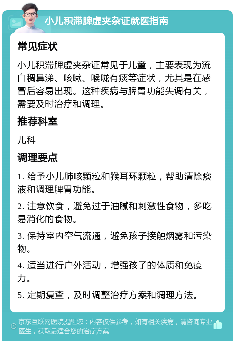 小儿积滞脾虚夹杂证就医指南 常见症状 小儿积滞脾虚夹杂证常见于儿童，主要表现为流白稠鼻涕、咳嗽、喉咙有痰等症状，尤其是在感冒后容易出现。这种疾病与脾胃功能失调有关，需要及时治疗和调理。 推荐科室 儿科 调理要点 1. 给予小儿肺咳颗粒和猴耳环颗粒，帮助清除痰液和调理脾胃功能。 2. 注意饮食，避免过于油腻和刺激性食物，多吃易消化的食物。 3. 保持室内空气流通，避免孩子接触烟雾和污染物。 4. 适当进行户外活动，增强孩子的体质和免疫力。 5. 定期复查，及时调整治疗方案和调理方法。