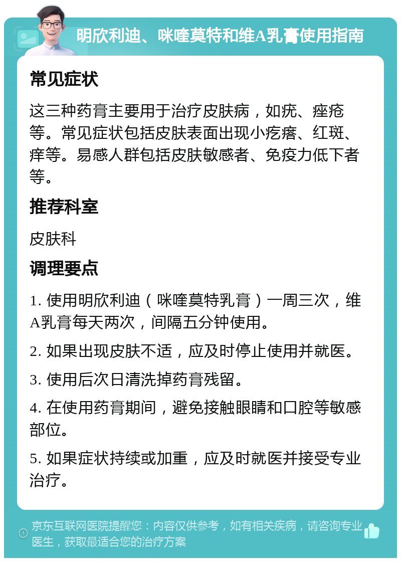 明欣利迪、咪喹莫特和维A乳膏使用指南 常见症状 这三种药膏主要用于治疗皮肤病，如疣、痤疮等。常见症状包括皮肤表面出现小疙瘩、红斑、痒等。易感人群包括皮肤敏感者、免疫力低下者等。 推荐科室 皮肤科 调理要点 1. 使用明欣利迪（咪喹莫特乳膏）一周三次，维A乳膏每天两次，间隔五分钟使用。 2. 如果出现皮肤不适，应及时停止使用并就医。 3. 使用后次日清洗掉药膏残留。 4. 在使用药膏期间，避免接触眼睛和口腔等敏感部位。 5. 如果症状持续或加重，应及时就医并接受专业治疗。