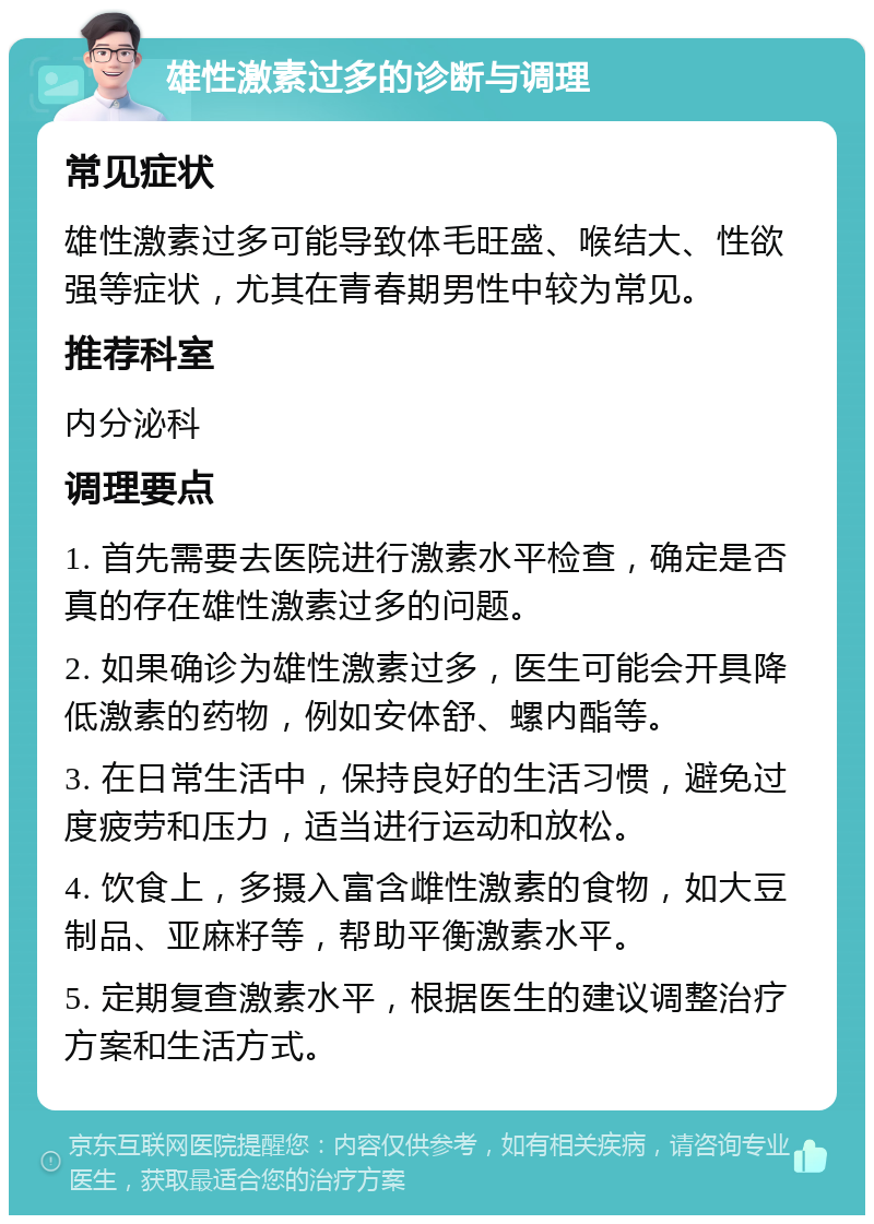 雄性激素过多的诊断与调理 常见症状 雄性激素过多可能导致体毛旺盛、喉结大、性欲强等症状，尤其在青春期男性中较为常见。 推荐科室 内分泌科 调理要点 1. 首先需要去医院进行激素水平检查，确定是否真的存在雄性激素过多的问题。 2. 如果确诊为雄性激素过多，医生可能会开具降低激素的药物，例如安体舒、螺内酯等。 3. 在日常生活中，保持良好的生活习惯，避免过度疲劳和压力，适当进行运动和放松。 4. 饮食上，多摄入富含雌性激素的食物，如大豆制品、亚麻籽等，帮助平衡激素水平。 5. 定期复查激素水平，根据医生的建议调整治疗方案和生活方式。