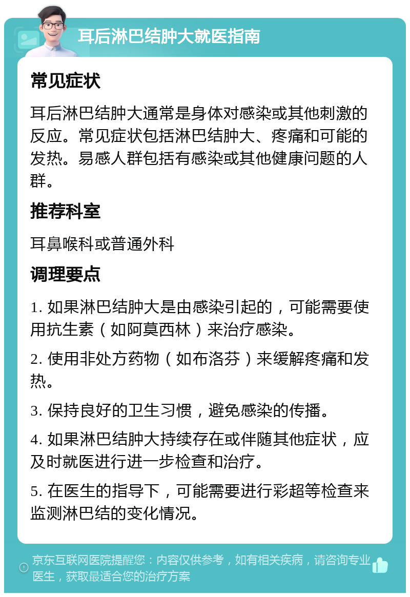 耳后淋巴结肿大就医指南 常见症状 耳后淋巴结肿大通常是身体对感染或其他刺激的反应。常见症状包括淋巴结肿大、疼痛和可能的发热。易感人群包括有感染或其他健康问题的人群。 推荐科室 耳鼻喉科或普通外科 调理要点 1. 如果淋巴结肿大是由感染引起的，可能需要使用抗生素（如阿莫西林）来治疗感染。 2. 使用非处方药物（如布洛芬）来缓解疼痛和发热。 3. 保持良好的卫生习惯，避免感染的传播。 4. 如果淋巴结肿大持续存在或伴随其他症状，应及时就医进行进一步检查和治疗。 5. 在医生的指导下，可能需要进行彩超等检查来监测淋巴结的变化情况。