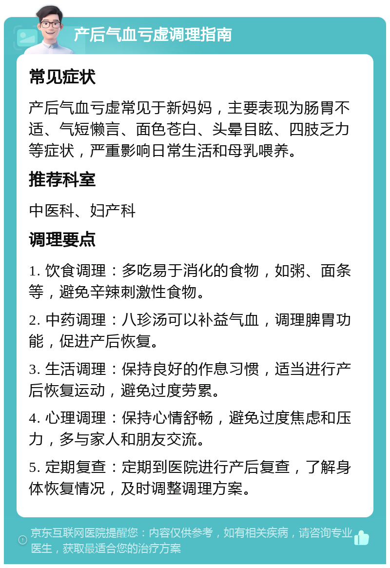 产后气血亏虚调理指南 常见症状 产后气血亏虚常见于新妈妈，主要表现为肠胃不适、气短懒言、面色苍白、头晕目眩、四肢乏力等症状，严重影响日常生活和母乳喂养。 推荐科室 中医科、妇产科 调理要点 1. 饮食调理：多吃易于消化的食物，如粥、面条等，避免辛辣刺激性食物。 2. 中药调理：八珍汤可以补益气血，调理脾胃功能，促进产后恢复。 3. 生活调理：保持良好的作息习惯，适当进行产后恢复运动，避免过度劳累。 4. 心理调理：保持心情舒畅，避免过度焦虑和压力，多与家人和朋友交流。 5. 定期复查：定期到医院进行产后复查，了解身体恢复情况，及时调整调理方案。