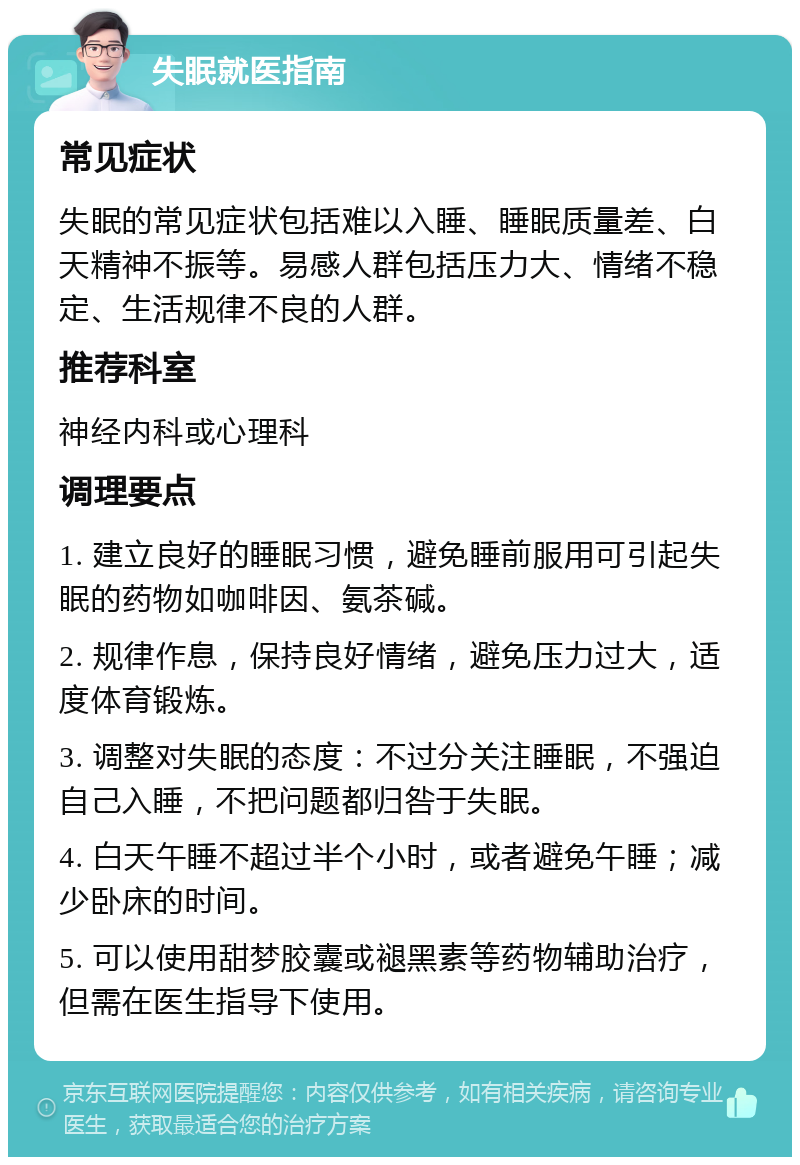 失眠就医指南 常见症状 失眠的常见症状包括难以入睡、睡眠质量差、白天精神不振等。易感人群包括压力大、情绪不稳定、生活规律不良的人群。 推荐科室 神经内科或心理科 调理要点 1. 建立良好的睡眠习惯，避免睡前服用可引起失眠的药物如咖啡因、氨茶碱。 2. 规律作息，保持良好情绪，避免压力过大，适度体育锻炼。 3. 调整对失眠的态度：不过分关注睡眠，不强迫自己入睡，不把问题都归咎于失眠。 4. 白天午睡不超过半个小时，或者避免午睡；减少卧床的时间。 5. 可以使用甜梦胶囊或褪黑素等药物辅助治疗，但需在医生指导下使用。