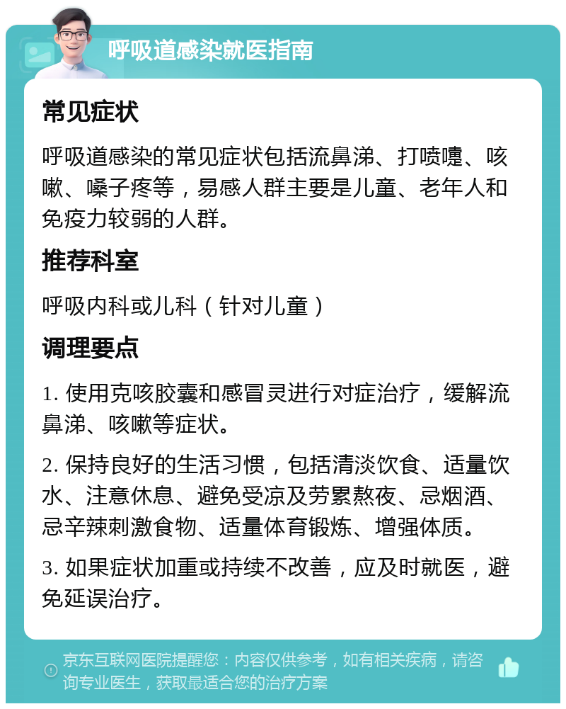 呼吸道感染就医指南 常见症状 呼吸道感染的常见症状包括流鼻涕、打喷嚏、咳嗽、嗓子疼等，易感人群主要是儿童、老年人和免疫力较弱的人群。 推荐科室 呼吸内科或儿科（针对儿童） 调理要点 1. 使用克咳胶囊和感冒灵进行对症治疗，缓解流鼻涕、咳嗽等症状。 2. 保持良好的生活习惯，包括清淡饮食、适量饮水、注意休息、避免受凉及劳累熬夜、忌烟酒、忌辛辣刺激食物、适量体育锻炼、增强体质。 3. 如果症状加重或持续不改善，应及时就医，避免延误治疗。