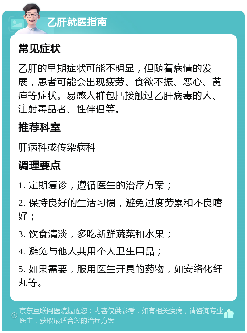 乙肝就医指南 常见症状 乙肝的早期症状可能不明显，但随着病情的发展，患者可能会出现疲劳、食欲不振、恶心、黄疸等症状。易感人群包括接触过乙肝病毒的人、注射毒品者、性伴侣等。 推荐科室 肝病科或传染病科 调理要点 1. 定期复诊，遵循医生的治疗方案； 2. 保持良好的生活习惯，避免过度劳累和不良嗜好； 3. 饮食清淡，多吃新鲜蔬菜和水果； 4. 避免与他人共用个人卫生用品； 5. 如果需要，服用医生开具的药物，如安络化纤丸等。