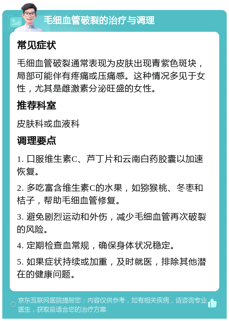 毛细血管破裂的治疗与调理 常见症状 毛细血管破裂通常表现为皮肤出现青紫色斑块，局部可能伴有疼痛或压痛感。这种情况多见于女性，尤其是雌激素分泌旺盛的女性。 推荐科室 皮肤科或血液科 调理要点 1. 口服维生素C、芦丁片和云南白药胶囊以加速恢复。 2. 多吃富含维生素C的水果，如猕猴桃、冬枣和桔子，帮助毛细血管修复。 3. 避免剧烈运动和外伤，减少毛细血管再次破裂的风险。 4. 定期检查血常规，确保身体状况稳定。 5. 如果症状持续或加重，及时就医，排除其他潜在的健康问题。