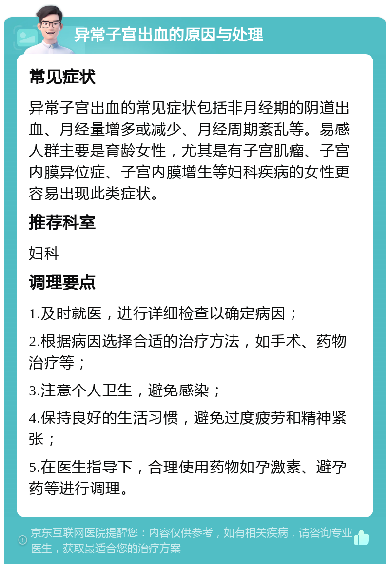 异常子宫出血的原因与处理 常见症状 异常子宫出血的常见症状包括非月经期的阴道出血、月经量增多或减少、月经周期紊乱等。易感人群主要是育龄女性，尤其是有子宫肌瘤、子宫内膜异位症、子宫内膜增生等妇科疾病的女性更容易出现此类症状。 推荐科室 妇科 调理要点 1.及时就医，进行详细检查以确定病因； 2.根据病因选择合适的治疗方法，如手术、药物治疗等； 3.注意个人卫生，避免感染； 4.保持良好的生活习惯，避免过度疲劳和精神紧张； 5.在医生指导下，合理使用药物如孕激素、避孕药等进行调理。