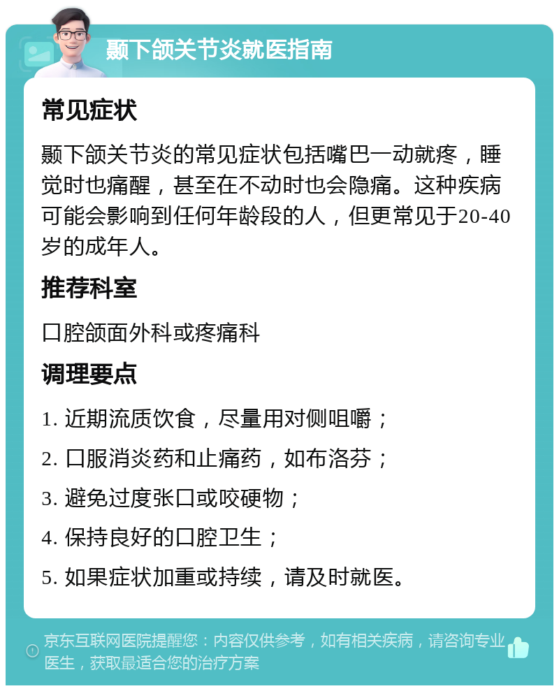 颞下颌关节炎就医指南 常见症状 颞下颌关节炎的常见症状包括嘴巴一动就疼，睡觉时也痛醒，甚至在不动时也会隐痛。这种疾病可能会影响到任何年龄段的人，但更常见于20-40岁的成年人。 推荐科室 口腔颌面外科或疼痛科 调理要点 1. 近期流质饮食，尽量用对侧咀嚼； 2. 口服消炎药和止痛药，如布洛芬； 3. 避免过度张口或咬硬物； 4. 保持良好的口腔卫生； 5. 如果症状加重或持续，请及时就医。