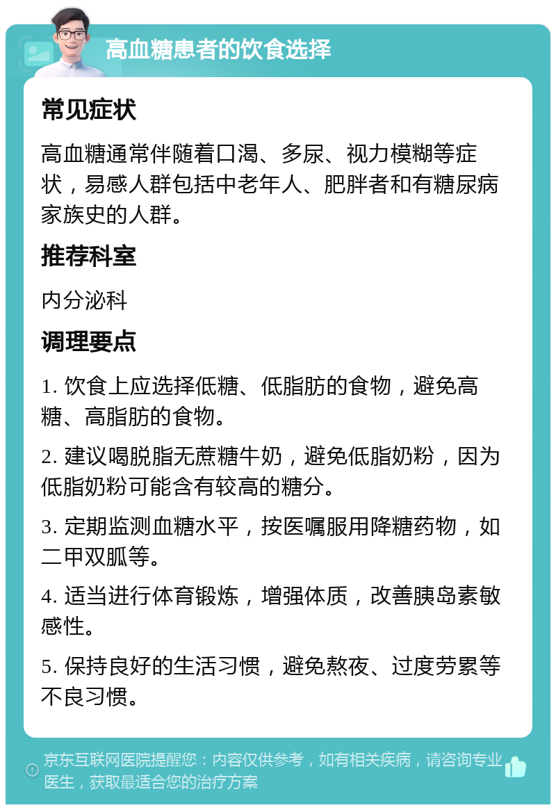 高血糖患者的饮食选择 常见症状 高血糖通常伴随着口渴、多尿、视力模糊等症状，易感人群包括中老年人、肥胖者和有糖尿病家族史的人群。 推荐科室 内分泌科 调理要点 1. 饮食上应选择低糖、低脂肪的食物，避免高糖、高脂肪的食物。 2. 建议喝脱脂无蔗糖牛奶，避免低脂奶粉，因为低脂奶粉可能含有较高的糖分。 3. 定期监测血糖水平，按医嘱服用降糖药物，如二甲双胍等。 4. 适当进行体育锻炼，增强体质，改善胰岛素敏感性。 5. 保持良好的生活习惯，避免熬夜、过度劳累等不良习惯。