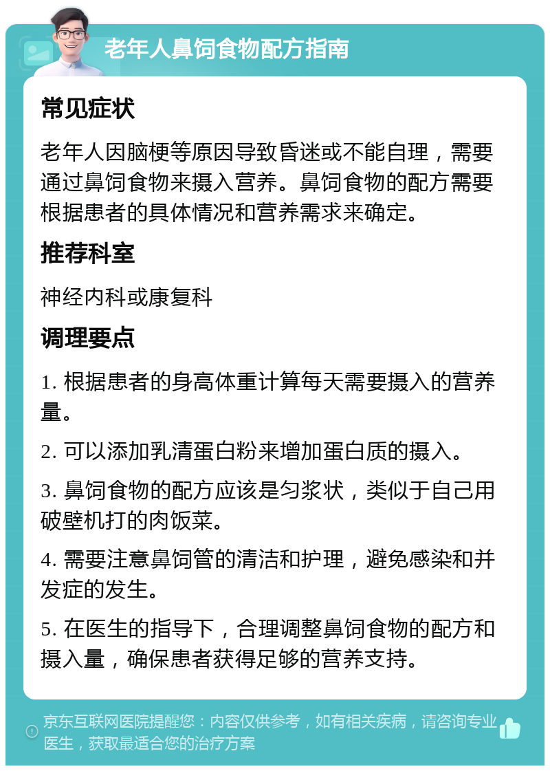 老年人鼻饲食物配方指南 常见症状 老年人因脑梗等原因导致昏迷或不能自理，需要通过鼻饲食物来摄入营养。鼻饲食物的配方需要根据患者的具体情况和营养需求来确定。 推荐科室 神经内科或康复科 调理要点 1. 根据患者的身高体重计算每天需要摄入的营养量。 2. 可以添加乳清蛋白粉来增加蛋白质的摄入。 3. 鼻饲食物的配方应该是匀浆状，类似于自己用破壁机打的肉饭菜。 4. 需要注意鼻饲管的清洁和护理，避免感染和并发症的发生。 5. 在医生的指导下，合理调整鼻饲食物的配方和摄入量，确保患者获得足够的营养支持。