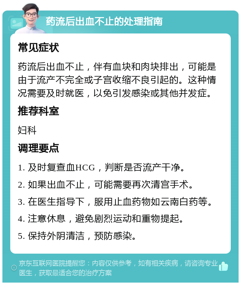 药流后出血不止的处理指南 常见症状 药流后出血不止，伴有血块和肉块排出，可能是由于流产不完全或子宫收缩不良引起的。这种情况需要及时就医，以免引发感染或其他并发症。 推荐科室 妇科 调理要点 1. 及时复查血HCG，判断是否流产干净。 2. 如果出血不止，可能需要再次清宫手术。 3. 在医生指导下，服用止血药物如云南白药等。 4. 注意休息，避免剧烈运动和重物提起。 5. 保持外阴清洁，预防感染。