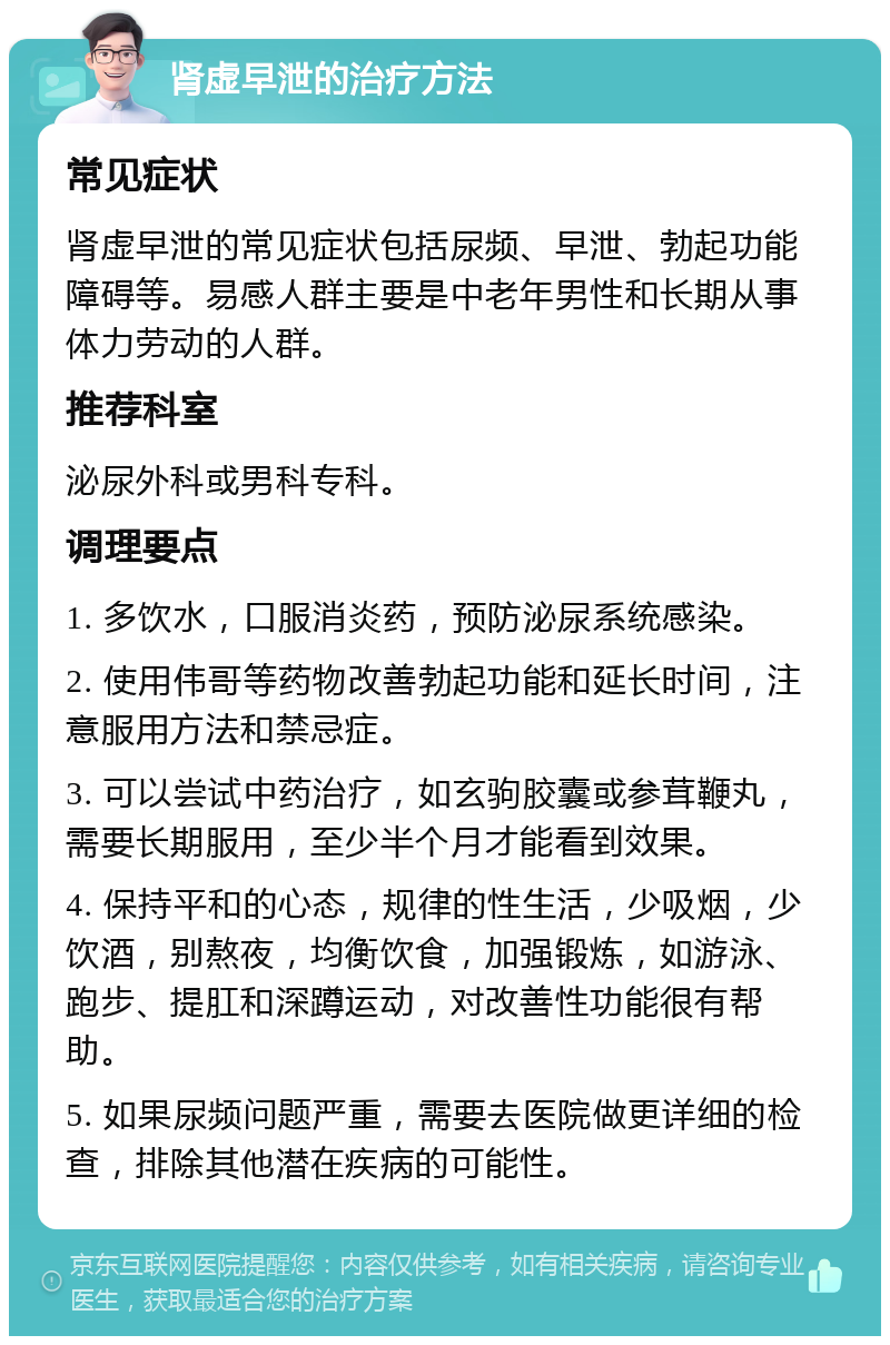 肾虚早泄的治疗方法 常见症状 肾虚早泄的常见症状包括尿频、早泄、勃起功能障碍等。易感人群主要是中老年男性和长期从事体力劳动的人群。 推荐科室 泌尿外科或男科专科。 调理要点 1. 多饮水，口服消炎药，预防泌尿系统感染。 2. 使用伟哥等药物改善勃起功能和延长时间，注意服用方法和禁忌症。 3. 可以尝试中药治疗，如玄驹胶囊或参茸鞭丸，需要长期服用，至少半个月才能看到效果。 4. 保持平和的心态，规律的性生活，少吸烟，少饮酒，别熬夜，均衡饮食，加强锻炼，如游泳、跑步、提肛和深蹲运动，对改善性功能很有帮助。 5. 如果尿频问题严重，需要去医院做更详细的检查，排除其他潜在疾病的可能性。