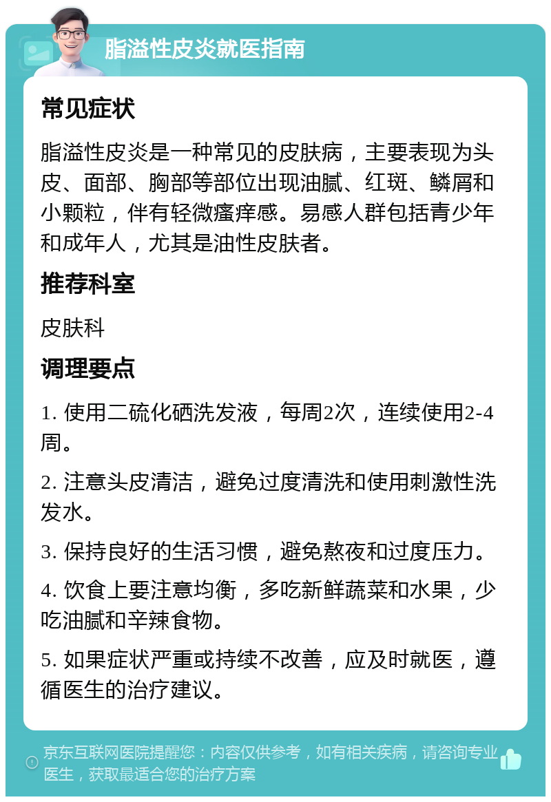 脂溢性皮炎就医指南 常见症状 脂溢性皮炎是一种常见的皮肤病，主要表现为头皮、面部、胸部等部位出现油腻、红斑、鳞屑和小颗粒，伴有轻微瘙痒感。易感人群包括青少年和成年人，尤其是油性皮肤者。 推荐科室 皮肤科 调理要点 1. 使用二硫化硒洗发液，每周2次，连续使用2-4周。 2. 注意头皮清洁，避免过度清洗和使用刺激性洗发水。 3. 保持良好的生活习惯，避免熬夜和过度压力。 4. 饮食上要注意均衡，多吃新鲜蔬菜和水果，少吃油腻和辛辣食物。 5. 如果症状严重或持续不改善，应及时就医，遵循医生的治疗建议。