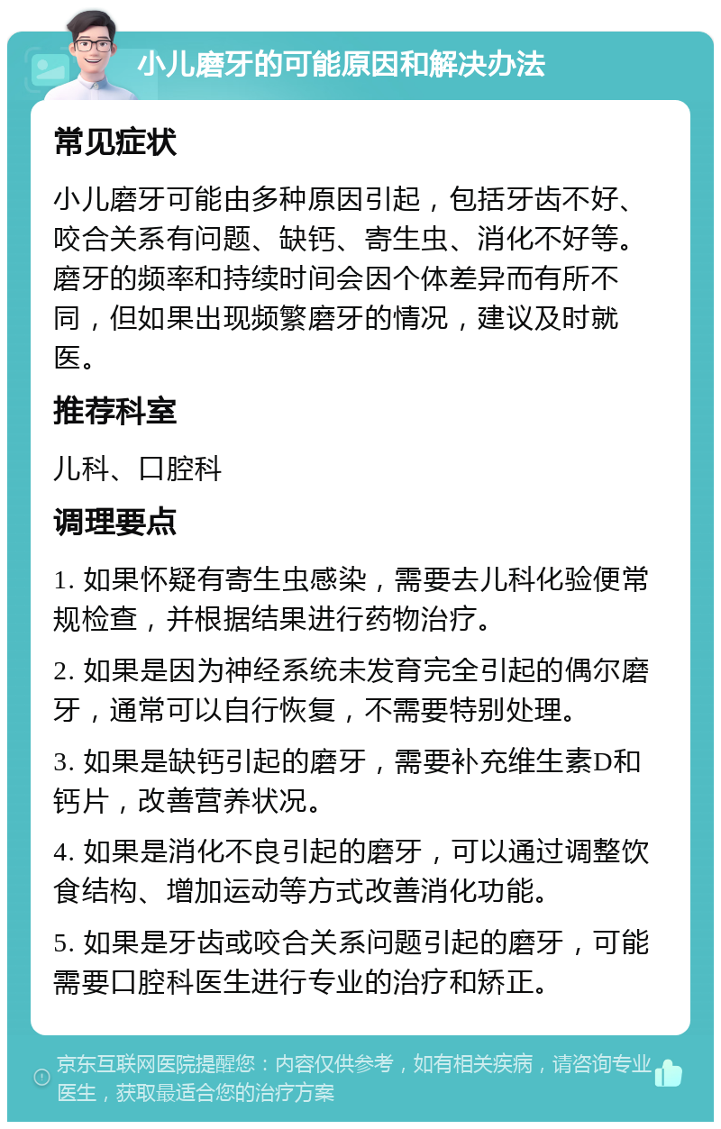 小儿磨牙的可能原因和解决办法 常见症状 小儿磨牙可能由多种原因引起，包括牙齿不好、咬合关系有问题、缺钙、寄生虫、消化不好等。磨牙的频率和持续时间会因个体差异而有所不同，但如果出现频繁磨牙的情况，建议及时就医。 推荐科室 儿科、口腔科 调理要点 1. 如果怀疑有寄生虫感染，需要去儿科化验便常规检查，并根据结果进行药物治疗。 2. 如果是因为神经系统未发育完全引起的偶尔磨牙，通常可以自行恢复，不需要特别处理。 3. 如果是缺钙引起的磨牙，需要补充维生素D和钙片，改善营养状况。 4. 如果是消化不良引起的磨牙，可以通过调整饮食结构、增加运动等方式改善消化功能。 5. 如果是牙齿或咬合关系问题引起的磨牙，可能需要口腔科医生进行专业的治疗和矫正。