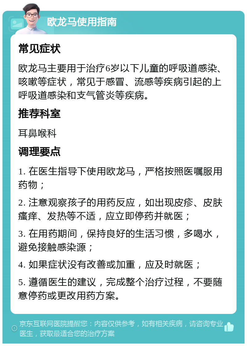 欧龙马使用指南 常见症状 欧龙马主要用于治疗6岁以下儿童的呼吸道感染、咳嗽等症状，常见于感冒、流感等疾病引起的上呼吸道感染和支气管炎等疾病。 推荐科室 耳鼻喉科 调理要点 1. 在医生指导下使用欧龙马，严格按照医嘱服用药物； 2. 注意观察孩子的用药反应，如出现皮疹、皮肤瘙痒、发热等不适，应立即停药并就医； 3. 在用药期间，保持良好的生活习惯，多喝水，避免接触感染源； 4. 如果症状没有改善或加重，应及时就医； 5. 遵循医生的建议，完成整个治疗过程，不要随意停药或更改用药方案。