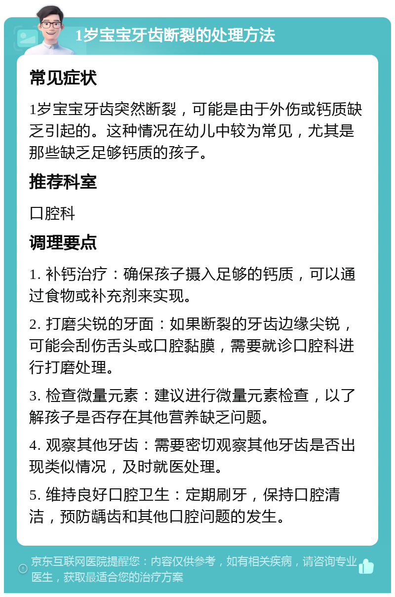 1岁宝宝牙齿断裂的处理方法 常见症状 1岁宝宝牙齿突然断裂，可能是由于外伤或钙质缺乏引起的。这种情况在幼儿中较为常见，尤其是那些缺乏足够钙质的孩子。 推荐科室 口腔科 调理要点 1. 补钙治疗：确保孩子摄入足够的钙质，可以通过食物或补充剂来实现。 2. 打磨尖锐的牙面：如果断裂的牙齿边缘尖锐，可能会刮伤舌头或口腔黏膜，需要就诊口腔科进行打磨处理。 3. 检查微量元素：建议进行微量元素检查，以了解孩子是否存在其他营养缺乏问题。 4. 观察其他牙齿：需要密切观察其他牙齿是否出现类似情况，及时就医处理。 5. 维持良好口腔卫生：定期刷牙，保持口腔清洁，预防龋齿和其他口腔问题的发生。