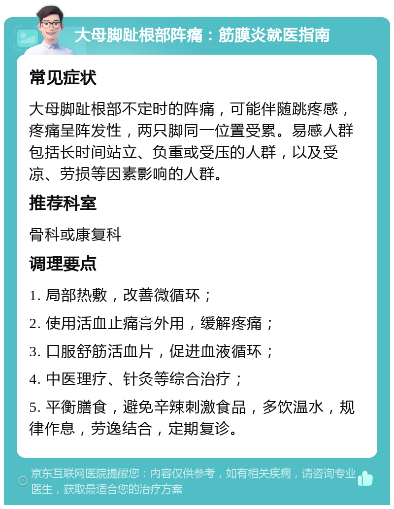 大母脚趾根部阵痛：筋膜炎就医指南 常见症状 大母脚趾根部不定时的阵痛，可能伴随跳疼感，疼痛呈阵发性，两只脚同一位置受累。易感人群包括长时间站立、负重或受压的人群，以及受凉、劳损等因素影响的人群。 推荐科室 骨科或康复科 调理要点 1. 局部热敷，改善微循环； 2. 使用活血止痛膏外用，缓解疼痛； 3. 口服舒筋活血片，促进血液循环； 4. 中医理疗、针灸等综合治疗； 5. 平衡膳食，避免辛辣刺激食品，多饮温水，规律作息，劳逸结合，定期复诊。