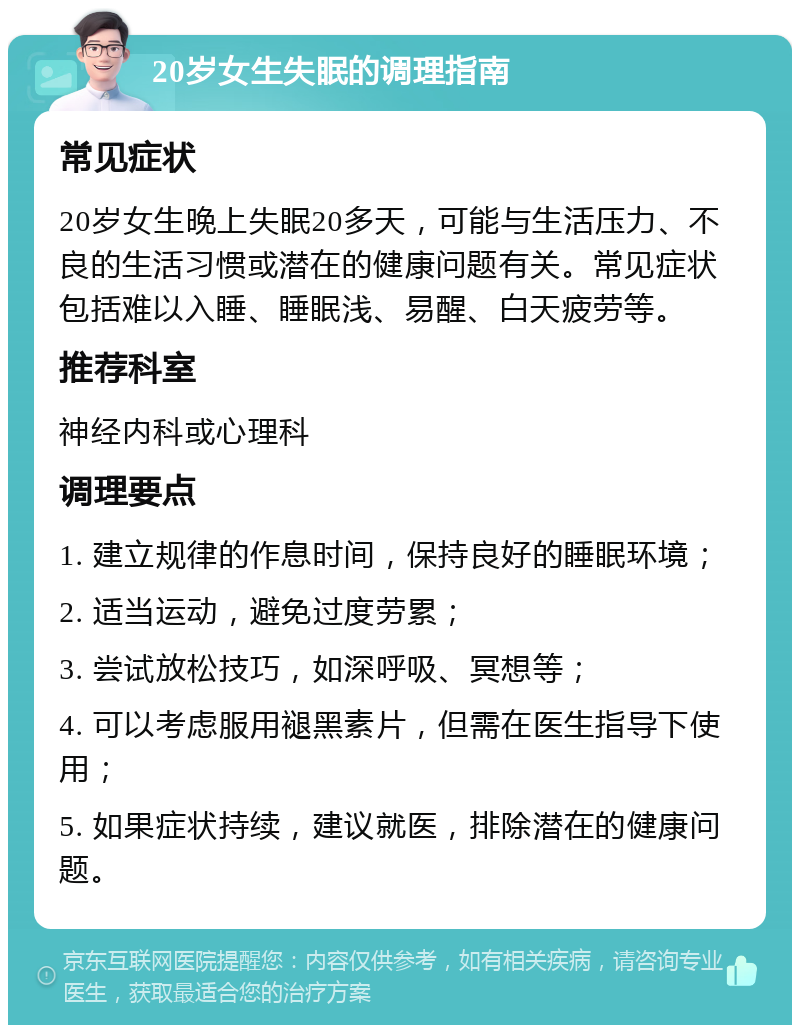 20岁女生失眠的调理指南 常见症状 20岁女生晚上失眠20多天，可能与生活压力、不良的生活习惯或潜在的健康问题有关。常见症状包括难以入睡、睡眠浅、易醒、白天疲劳等。 推荐科室 神经内科或心理科 调理要点 1. 建立规律的作息时间，保持良好的睡眠环境； 2. 适当运动，避免过度劳累； 3. 尝试放松技巧，如深呼吸、冥想等； 4. 可以考虑服用褪黑素片，但需在医生指导下使用； 5. 如果症状持续，建议就医，排除潜在的健康问题。