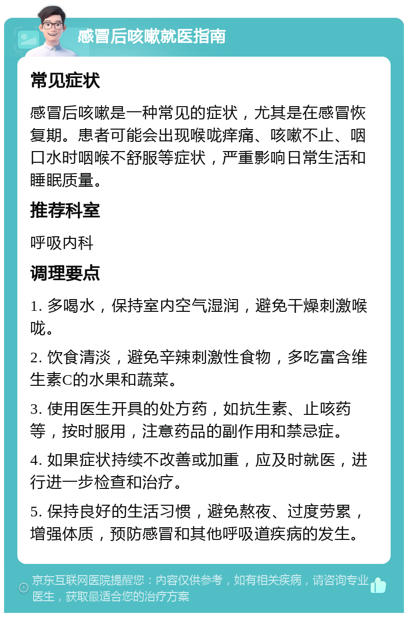 感冒后咳嗽就医指南 常见症状 感冒后咳嗽是一种常见的症状，尤其是在感冒恢复期。患者可能会出现喉咙痒痛、咳嗽不止、咽口水时咽喉不舒服等症状，严重影响日常生活和睡眠质量。 推荐科室 呼吸内科 调理要点 1. 多喝水，保持室内空气湿润，避免干燥刺激喉咙。 2. 饮食清淡，避免辛辣刺激性食物，多吃富含维生素C的水果和蔬菜。 3. 使用医生开具的处方药，如抗生素、止咳药等，按时服用，注意药品的副作用和禁忌症。 4. 如果症状持续不改善或加重，应及时就医，进行进一步检查和治疗。 5. 保持良好的生活习惯，避免熬夜、过度劳累，增强体质，预防感冒和其他呼吸道疾病的发生。