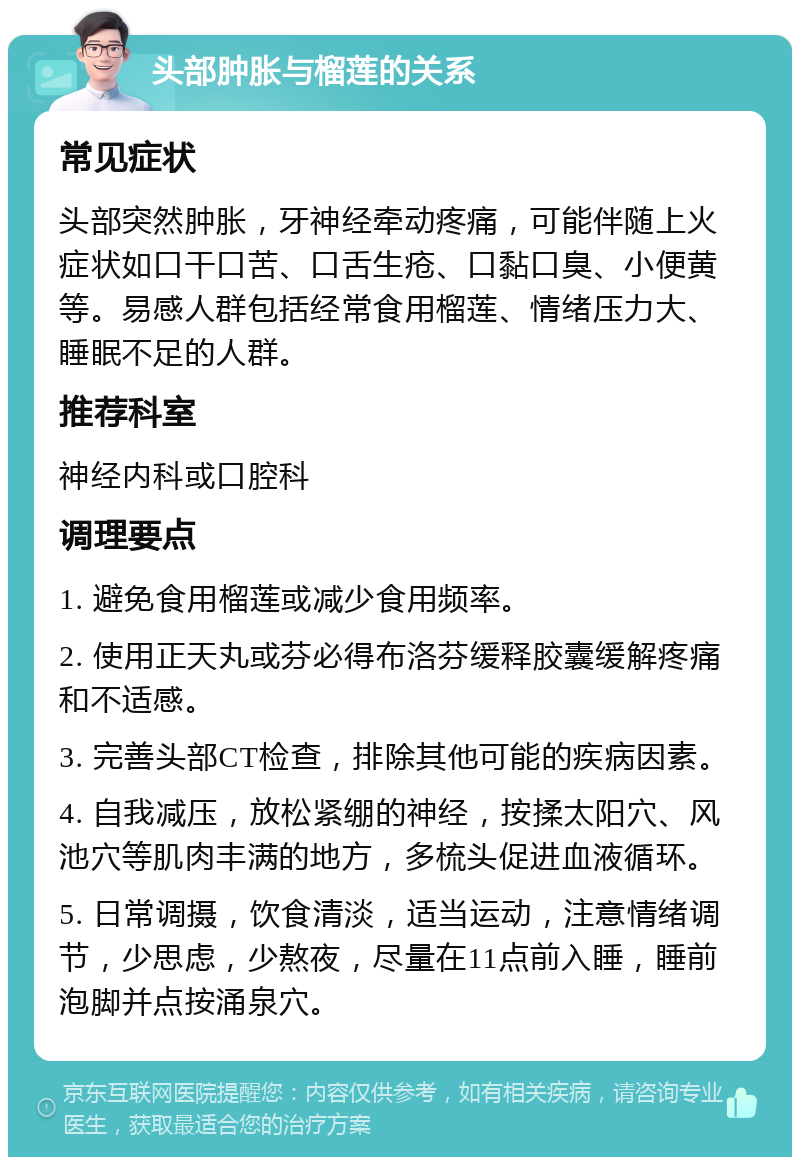 头部肿胀与榴莲的关系 常见症状 头部突然肿胀，牙神经牵动疼痛，可能伴随上火症状如口干口苦、口舌生疮、口黏口臭、小便黄等。易感人群包括经常食用榴莲、情绪压力大、睡眠不足的人群。 推荐科室 神经内科或口腔科 调理要点 1. 避免食用榴莲或减少食用频率。 2. 使用正天丸或芬必得布洛芬缓释胶囊缓解疼痛和不适感。 3. 完善头部CT检查，排除其他可能的疾病因素。 4. 自我减压，放松紧绷的神经，按揉太阳穴、风池穴等肌肉丰满的地方，多梳头促进血液循环。 5. 日常调摄，饮食清淡，适当运动，注意情绪调节，少思虑，少熬夜，尽量在11点前入睡，睡前泡脚并点按涌泉穴。