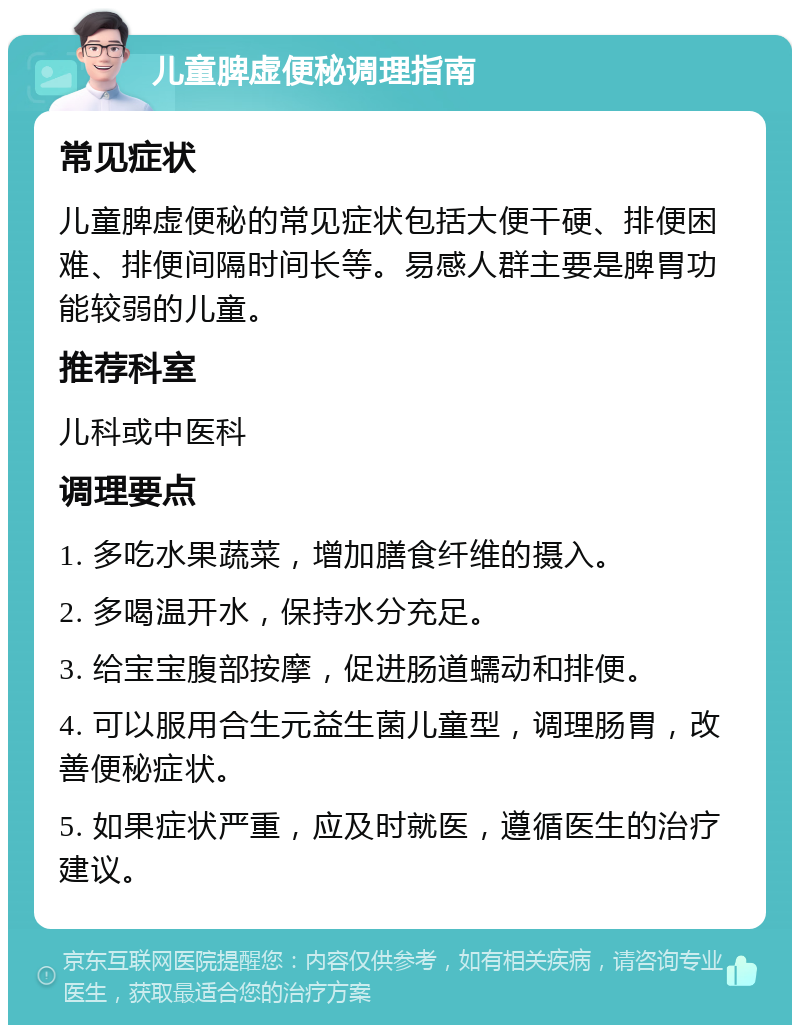 儿童脾虚便秘调理指南 常见症状 儿童脾虚便秘的常见症状包括大便干硬、排便困难、排便间隔时间长等。易感人群主要是脾胃功能较弱的儿童。 推荐科室 儿科或中医科 调理要点 1. 多吃水果蔬菜，增加膳食纤维的摄入。 2. 多喝温开水，保持水分充足。 3. 给宝宝腹部按摩，促进肠道蠕动和排便。 4. 可以服用合生元益生菌儿童型，调理肠胃，改善便秘症状。 5. 如果症状严重，应及时就医，遵循医生的治疗建议。