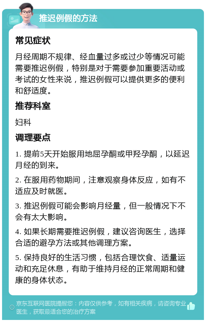 推迟例假的方法 常见症状 月经周期不规律、经血量过多或过少等情况可能需要推迟例假，特别是对于需要参加重要活动或考试的女性来说，推迟例假可以提供更多的便利和舒适度。 推荐科室 妇科 调理要点 1. 提前5天开始服用地屈孕酮或甲羟孕酮，以延迟月经的到来。 2. 在服用药物期间，注意观察身体反应，如有不适应及时就医。 3. 推迟例假可能会影响月经量，但一般情况下不会有太大影响。 4. 如果长期需要推迟例假，建议咨询医生，选择合适的避孕方法或其他调理方案。 5. 保持良好的生活习惯，包括合理饮食、适量运动和充足休息，有助于维持月经的正常周期和健康的身体状态。