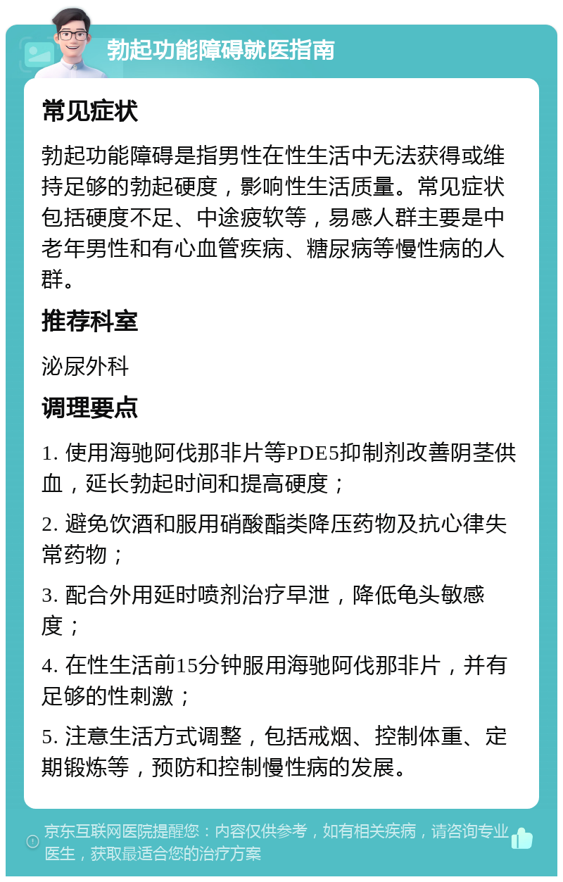 勃起功能障碍就医指南 常见症状 勃起功能障碍是指男性在性生活中无法获得或维持足够的勃起硬度，影响性生活质量。常见症状包括硬度不足、中途疲软等，易感人群主要是中老年男性和有心血管疾病、糖尿病等慢性病的人群。 推荐科室 泌尿外科 调理要点 1. 使用海驰阿伐那非片等PDE5抑制剂改善阴茎供血，延长勃起时间和提高硬度； 2. 避免饮酒和服用硝酸酯类降压药物及抗心律失常药物； 3. 配合外用延时喷剂治疗早泄，降低龟头敏感度； 4. 在性生活前15分钟服用海驰阿伐那非片，并有足够的性刺激； 5. 注意生活方式调整，包括戒烟、控制体重、定期锻炼等，预防和控制慢性病的发展。