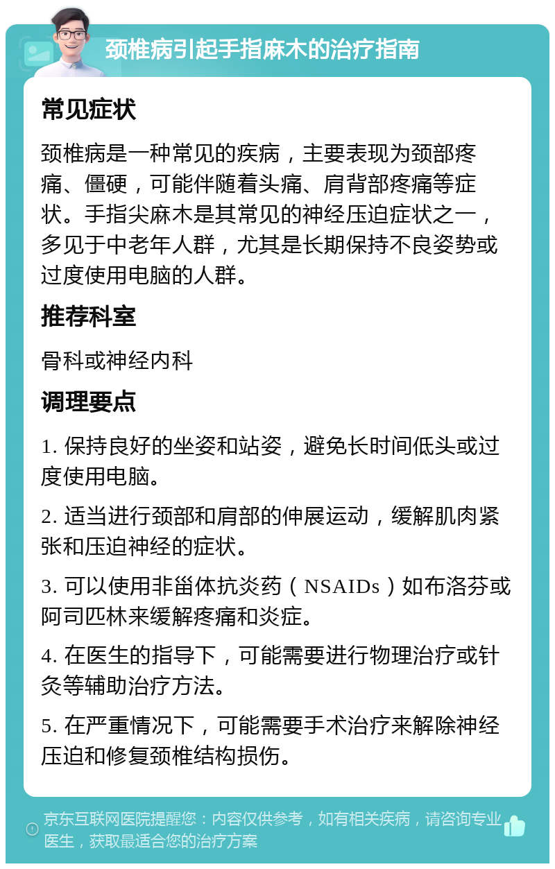 颈椎病引起手指麻木的治疗指南 常见症状 颈椎病是一种常见的疾病，主要表现为颈部疼痛、僵硬，可能伴随着头痛、肩背部疼痛等症状。手指尖麻木是其常见的神经压迫症状之一，多见于中老年人群，尤其是长期保持不良姿势或过度使用电脑的人群。 推荐科室 骨科或神经内科 调理要点 1. 保持良好的坐姿和站姿，避免长时间低头或过度使用电脑。 2. 适当进行颈部和肩部的伸展运动，缓解肌肉紧张和压迫神经的症状。 3. 可以使用非甾体抗炎药（NSAIDs）如布洛芬或阿司匹林来缓解疼痛和炎症。 4. 在医生的指导下，可能需要进行物理治疗或针灸等辅助治疗方法。 5. 在严重情况下，可能需要手术治疗来解除神经压迫和修复颈椎结构损伤。