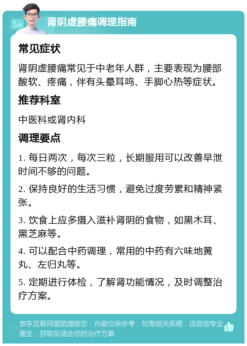 肾阴虚腰痛调理指南 常见症状 肾阴虚腰痛常见于中老年人群，主要表现为腰部酸软、疼痛，伴有头晕耳鸣、手脚心热等症状。 推荐科室 中医科或肾内科 调理要点 1. 每日两次，每次三粒，长期服用可以改善早泄时间不够的问题。 2. 保持良好的生活习惯，避免过度劳累和精神紧张。 3. 饮食上应多摄入滋补肾阴的食物，如黑木耳、黑芝麻等。 4. 可以配合中药调理，常用的中药有六味地黄丸、左归丸等。 5. 定期进行体检，了解肾功能情况，及时调整治疗方案。