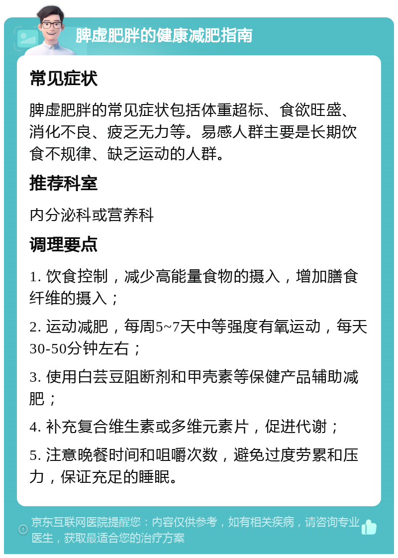 脾虚肥胖的健康减肥指南 常见症状 脾虚肥胖的常见症状包括体重超标、食欲旺盛、消化不良、疲乏无力等。易感人群主要是长期饮食不规律、缺乏运动的人群。 推荐科室 内分泌科或营养科 调理要点 1. 饮食控制，减少高能量食物的摄入，增加膳食纤维的摄入； 2. 运动减肥，每周5~7天中等强度有氧运动，每天30-50分钟左右； 3. 使用白芸豆阻断剂和甲壳素等保健产品辅助减肥； 4. 补充复合维生素或多维元素片，促进代谢； 5. 注意晚餐时间和咀嚼次数，避免过度劳累和压力，保证充足的睡眠。