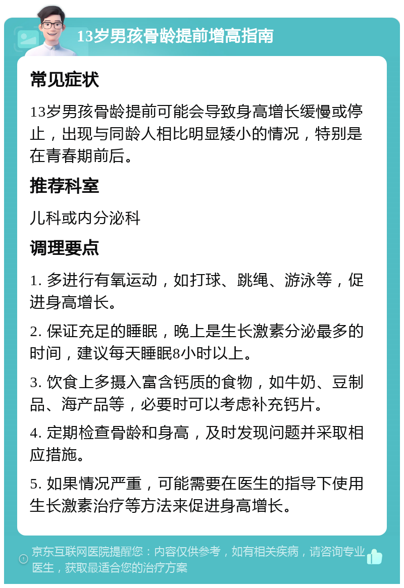 13岁男孩骨龄提前增高指南 常见症状 13岁男孩骨龄提前可能会导致身高增长缓慢或停止，出现与同龄人相比明显矮小的情况，特别是在青春期前后。 推荐科室 儿科或内分泌科 调理要点 1. 多进行有氧运动，如打球、跳绳、游泳等，促进身高增长。 2. 保证充足的睡眠，晚上是生长激素分泌最多的时间，建议每天睡眠8小时以上。 3. 饮食上多摄入富含钙质的食物，如牛奶、豆制品、海产品等，必要时可以考虑补充钙片。 4. 定期检查骨龄和身高，及时发现问题并采取相应措施。 5. 如果情况严重，可能需要在医生的指导下使用生长激素治疗等方法来促进身高增长。