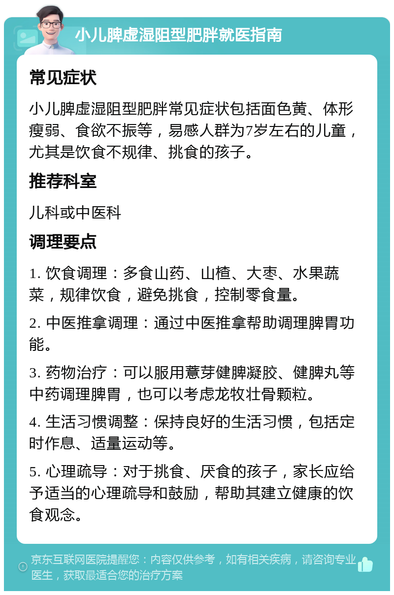 小儿脾虚湿阻型肥胖就医指南 常见症状 小儿脾虚湿阻型肥胖常见症状包括面色黄、体形瘦弱、食欲不振等，易感人群为7岁左右的儿童，尤其是饮食不规律、挑食的孩子。 推荐科室 儿科或中医科 调理要点 1. 饮食调理：多食山药、山楂、大枣、水果蔬菜，规律饮食，避免挑食，控制零食量。 2. 中医推拿调理：通过中医推拿帮助调理脾胃功能。 3. 药物治疗：可以服用薏芽健脾凝胶、健脾丸等中药调理脾胃，也可以考虑龙牧壮骨颗粒。 4. 生活习惯调整：保持良好的生活习惯，包括定时作息、适量运动等。 5. 心理疏导：对于挑食、厌食的孩子，家长应给予适当的心理疏导和鼓励，帮助其建立健康的饮食观念。