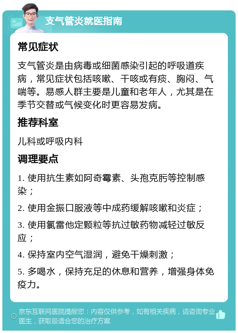 支气管炎就医指南 常见症状 支气管炎是由病毒或细菌感染引起的呼吸道疾病，常见症状包括咳嗽、干咳或有痰、胸闷、气喘等。易感人群主要是儿童和老年人，尤其是在季节交替或气候变化时更容易发病。 推荐科室 儿科或呼吸内科 调理要点 1. 使用抗生素如阿奇霉素、头孢克肟等控制感染； 2. 使用金振口服液等中成药缓解咳嗽和炎症； 3. 使用氯雷他定颗粒等抗过敏药物减轻过敏反应； 4. 保持室内空气湿润，避免干燥刺激； 5. 多喝水，保持充足的休息和营养，增强身体免疫力。