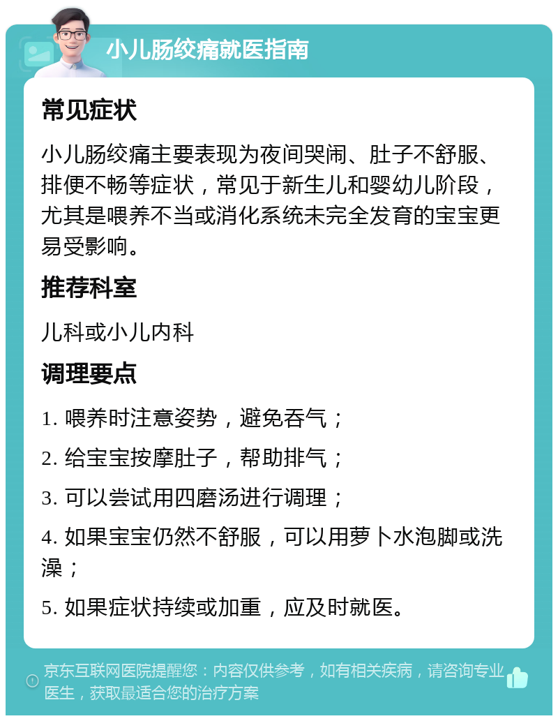 小儿肠绞痛就医指南 常见症状 小儿肠绞痛主要表现为夜间哭闹、肚子不舒服、排便不畅等症状，常见于新生儿和婴幼儿阶段，尤其是喂养不当或消化系统未完全发育的宝宝更易受影响。 推荐科室 儿科或小儿内科 调理要点 1. 喂养时注意姿势，避免吞气； 2. 给宝宝按摩肚子，帮助排气； 3. 可以尝试用四磨汤进行调理； 4. 如果宝宝仍然不舒服，可以用萝卜水泡脚或洗澡； 5. 如果症状持续或加重，应及时就医。