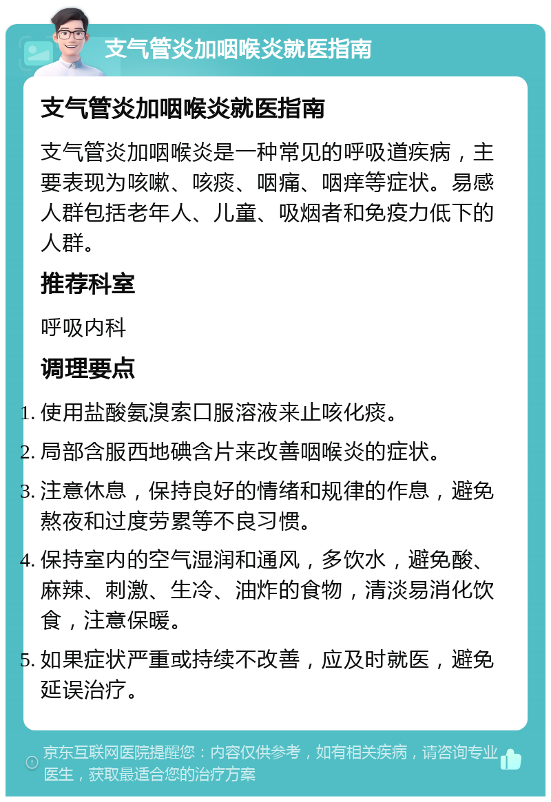 支气管炎加咽喉炎就医指南 支气管炎加咽喉炎就医指南 支气管炎加咽喉炎是一种常见的呼吸道疾病，主要表现为咳嗽、咳痰、咽痛、咽痒等症状。易感人群包括老年人、儿童、吸烟者和免疫力低下的人群。 推荐科室 呼吸内科 调理要点 使用盐酸氨溴索口服溶液来止咳化痰。 局部含服西地碘含片来改善咽喉炎的症状。 注意休息，保持良好的情绪和规律的作息，避免熬夜和过度劳累等不良习惯。 保持室内的空气湿润和通风，多饮水，避免酸、麻辣、刺激、生冷、油炸的食物，清淡易消化饮食，注意保暖。 如果症状严重或持续不改善，应及时就医，避免延误治疗。