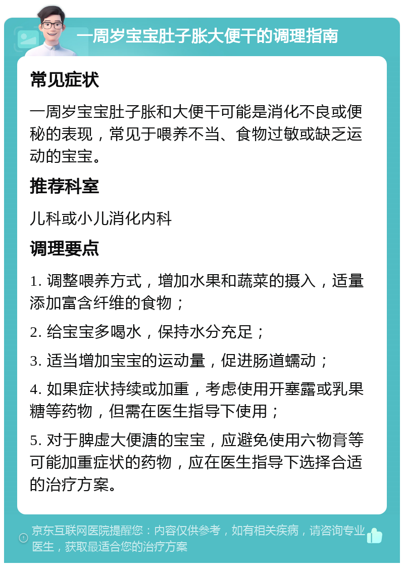 一周岁宝宝肚子胀大便干的调理指南 常见症状 一周岁宝宝肚子胀和大便干可能是消化不良或便秘的表现，常见于喂养不当、食物过敏或缺乏运动的宝宝。 推荐科室 儿科或小儿消化内科 调理要点 1. 调整喂养方式，增加水果和蔬菜的摄入，适量添加富含纤维的食物； 2. 给宝宝多喝水，保持水分充足； 3. 适当增加宝宝的运动量，促进肠道蠕动； 4. 如果症状持续或加重，考虑使用开塞露或乳果糖等药物，但需在医生指导下使用； 5. 对于脾虚大便溏的宝宝，应避免使用六物膏等可能加重症状的药物，应在医生指导下选择合适的治疗方案。