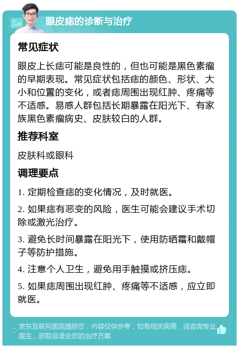 眼皮痣的诊断与治疗 常见症状 眼皮上长痣可能是良性的，但也可能是黑色素瘤的早期表现。常见症状包括痣的颜色、形状、大小和位置的变化，或者痣周围出现红肿、疼痛等不适感。易感人群包括长期暴露在阳光下、有家族黑色素瘤病史、皮肤较白的人群。 推荐科室 皮肤科或眼科 调理要点 1. 定期检查痣的变化情况，及时就医。 2. 如果痣有恶变的风险，医生可能会建议手术切除或激光治疗。 3. 避免长时间暴露在阳光下，使用防晒霜和戴帽子等防护措施。 4. 注意个人卫生，避免用手触摸或挤压痣。 5. 如果痣周围出现红肿、疼痛等不适感，应立即就医。