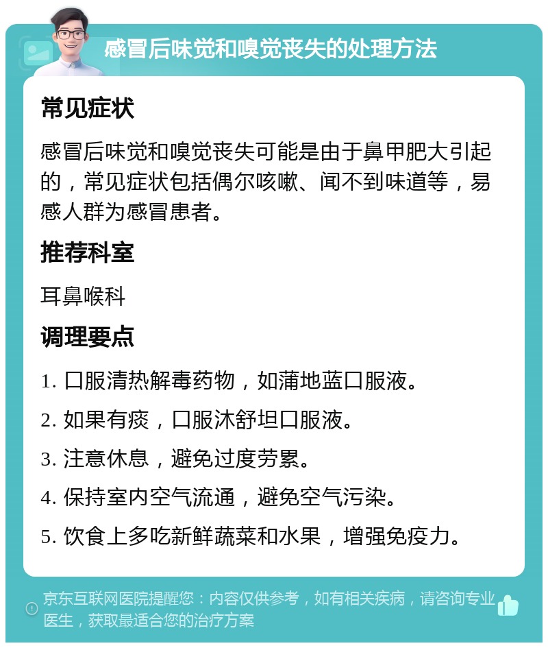 感冒后味觉和嗅觉丧失的处理方法 常见症状 感冒后味觉和嗅觉丧失可能是由于鼻甲肥大引起的，常见症状包括偶尔咳嗽、闻不到味道等，易感人群为感冒患者。 推荐科室 耳鼻喉科 调理要点 1. 口服清热解毒药物，如蒲地蓝口服液。 2. 如果有痰，口服沐舒坦口服液。 3. 注意休息，避免过度劳累。 4. 保持室内空气流通，避免空气污染。 5. 饮食上多吃新鲜蔬菜和水果，增强免疫力。